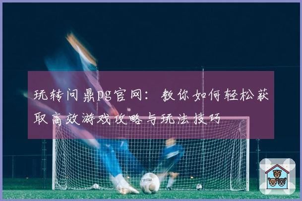 玩转问鼎pg官网：教你如何轻松获取高效游戏攻略与玩法技巧