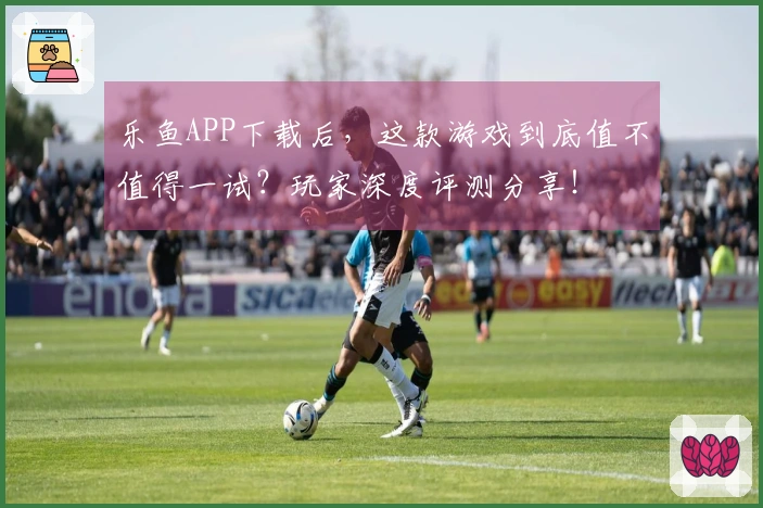 乐鱼APP下载后，这款游戏到底值不值得一试？玩家深度评测分享！