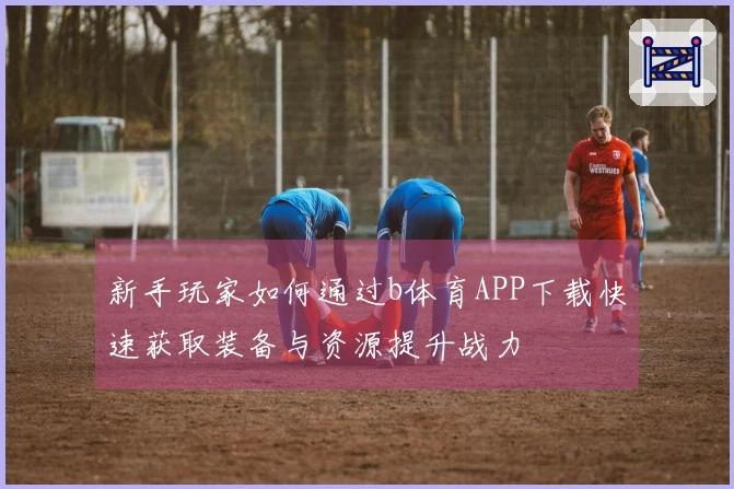 新手玩家如何通过b体育APP下载快速获取装备与资源提升战力