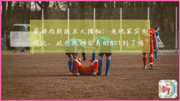 爱游戏新版本大揭秘：老玩家实测对比，这些改动你真的get到了吗？