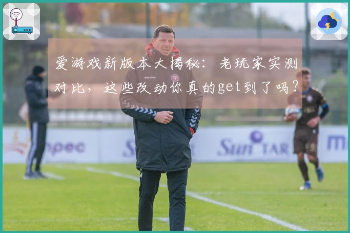 爱游戏新版本大揭秘：老玩家实测对比，这些改动你真的get到了吗？
