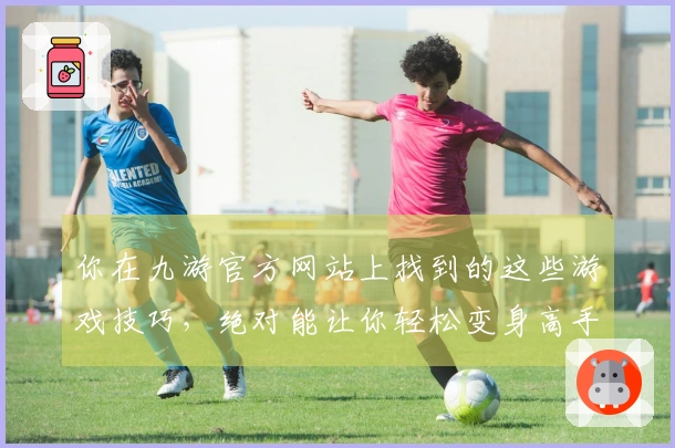你在九游官方网站上找到的这些游戏技巧，绝对能让你轻松变身高手！