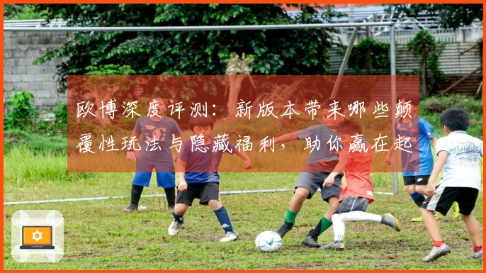 欧博深度评测：新版本带来哪些颠覆性玩法与隐藏福利，助你赢在起跑线